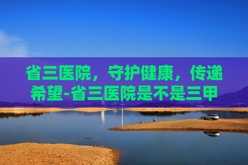 省三医院，守护健康，传递希望-省三医院是不是三甲医院