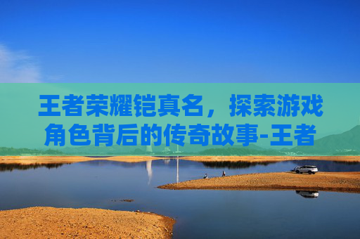 王者荣耀铠真名，探索游戏角色背后的传奇故事-王者荣耀铠真名叫什么