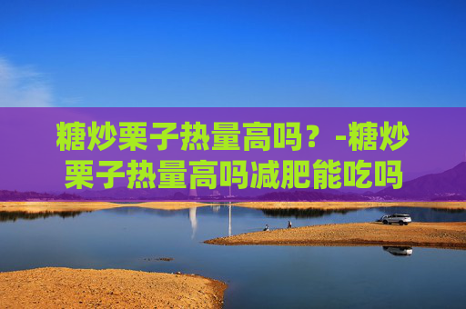 糖炒栗子热量高吗？-糖炒栗子热量高吗减肥能吃吗