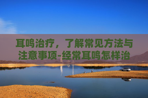 耳鸣治疗，了解常见方法与注意事项-经常耳鸣怎样治疗最有效