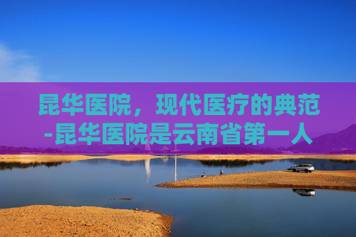 昆华医院，现代医疗的典范-昆华医院是云南省第一人民医院吗