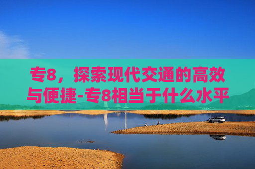 专8，探索现代交通的高效与便捷-专8相当于什么水平