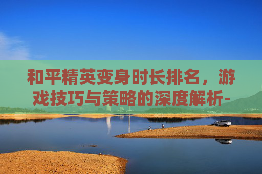 和平精英变身时长排名，游戏技巧与策略的深度解析-和平精英变身时长排名图