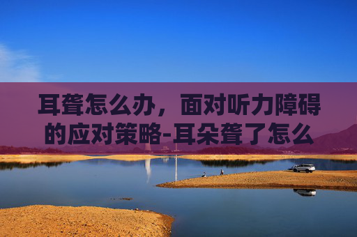 耳聋怎么办，面对听力障碍的应对策略-耳朵聋了怎么治疗最好