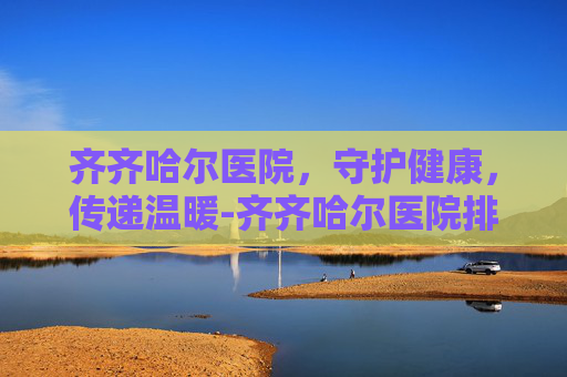 齐齐哈尔医院，守护健康，传递温暖-齐齐哈尔医院排名一览表