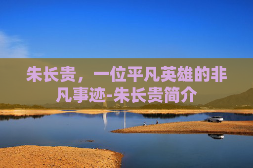朱长贵，一位平凡英雄的非凡事迹-朱长贵简介