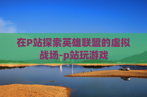 在P站探索英雄联盟的虚拟战场-p站玩游戏