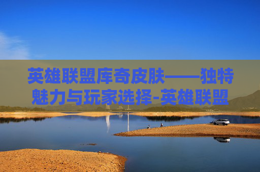 英雄联盟库奇皮肤——独特魅力与玩家选择-英雄联盟库奇皮肤手感排行