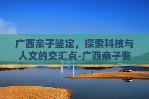 广西亲子鉴定，探索科技与人文的交汇点-广西亲子鉴定多少钱