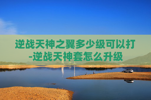 逆战天神之翼多少级可以打-逆战天神套怎么升级