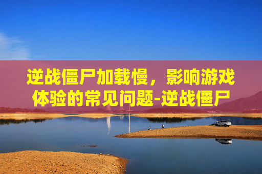 逆战僵尸加载慢，影响游戏体验的常见问题-逆战僵尸加载慢怎么回事
