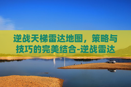 逆战天梯雷达地图，策略与技巧的完美结合-逆战雷达怎么消失了?