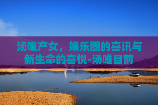 汤唯产女，娱乐圈的喜讯与新生命的喜悦-汤唯目前