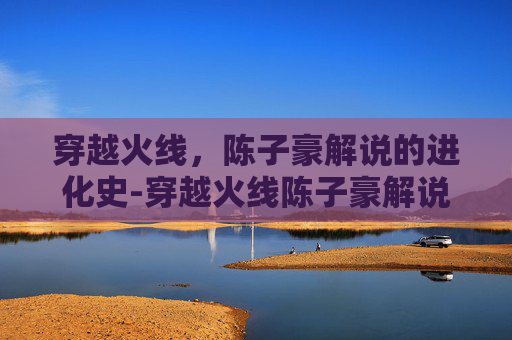 穿越火线，陈子豪解说的进化史-穿越火线陈子豪解说生化视频2020