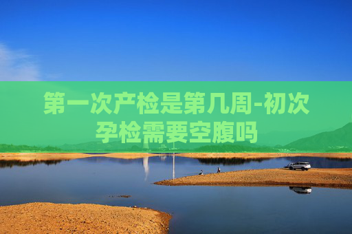 第一次产检是第几周-初次孕检需要空腹吗