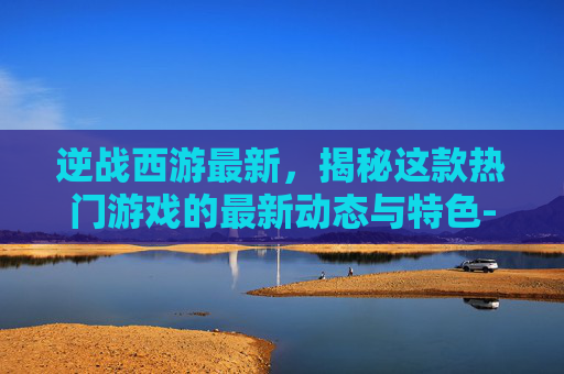 逆战西游最新，揭秘这款热门游戏的最新动态与特色-逆战西游之修真篇