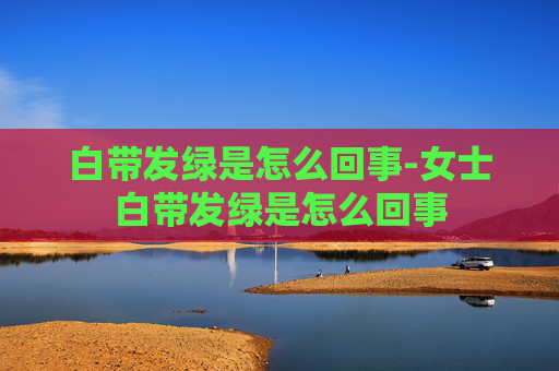 白带发绿是怎么回事-女士白带发绿是怎么回事
