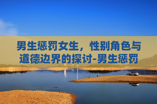 男生惩罚女生，性别角色与道德边界的探讨-男生惩罚女生是什么心理