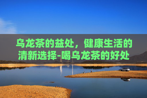 乌龙茶的益处，健康生活的清新选择-喝乌龙茶的好处与功效
