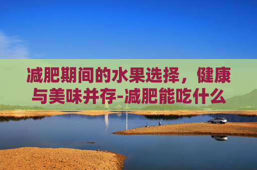 减肥期间的水果选择，健康与美味并存-减肥能吃什么水果最好