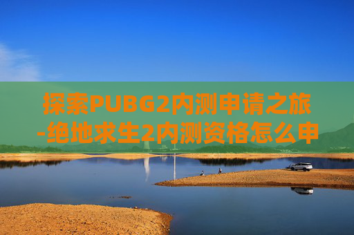 探索PUBG2内测申请之旅-绝地求生2内测资格怎么申请