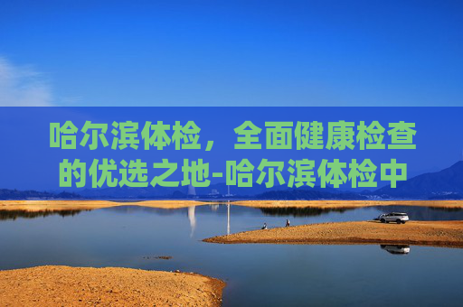 哈尔滨体检，全面健康检查的优选之地-哈尔滨体检中心排名前十