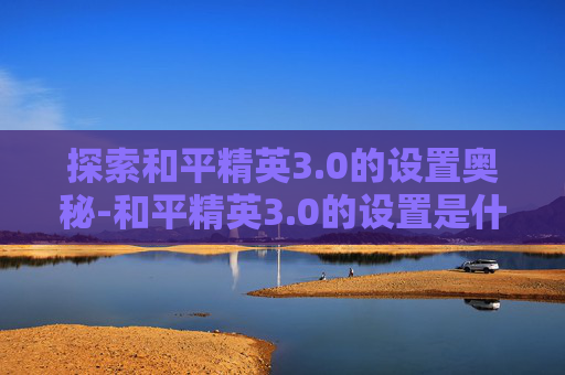 探索和平精英3.0的设置奥秘-和平精英3.0的设置是什么
