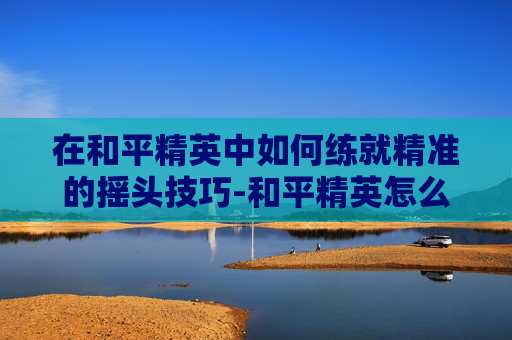 在和平精英中如何练就精准的摇头技巧-和平精英怎么摆头?