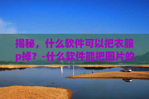 揭秘，什么软件可以把衣服p掉？-什么软件能把图片的衣服p掉