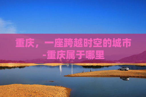 重庆，一座跨越时空的城市-重庆属于哪里
