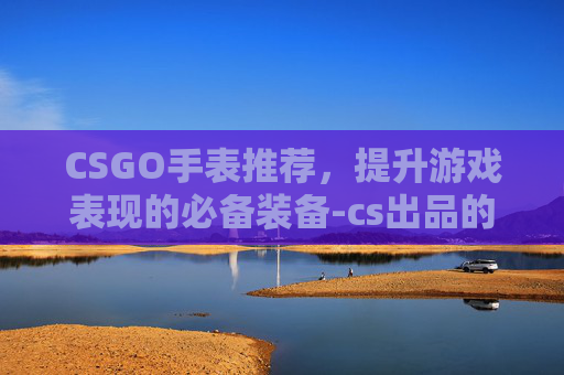 CSGO手表推荐，提升游戏表现的必备装备-cs出品的手表