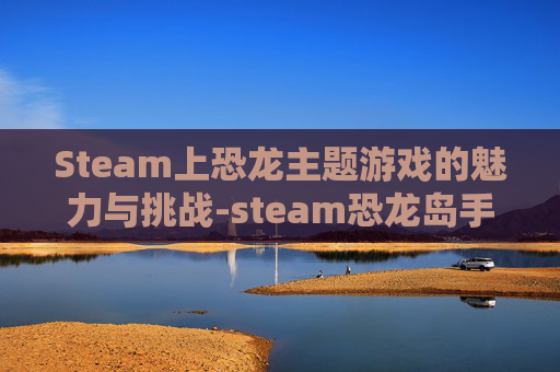 Steam上恐龙主题游戏的魅力与挑战-steam恐龙岛手机版