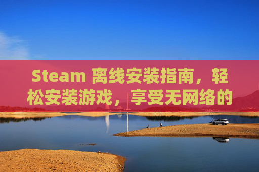 Steam 离线安装指南，轻松安装游戏，享受无网络的游戏体验-steam离线安装游戏