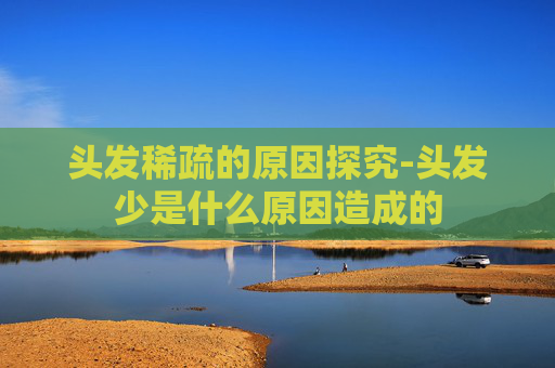 头发稀疏的原因探究-头发少是什么原因造成的
