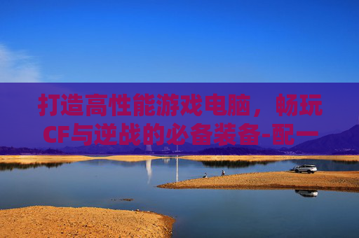 打造高性能游戏电脑，畅玩CF与逆战的必备装备-配一台玩cf逆战的电脑怎么样