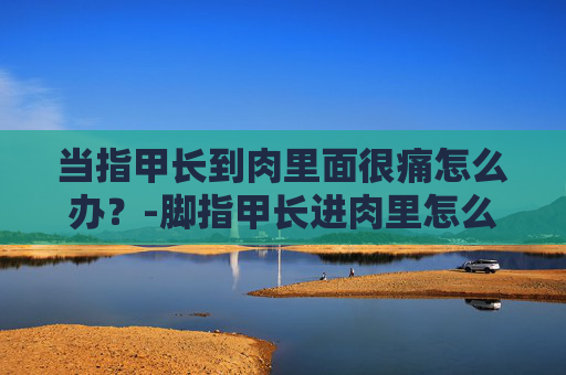 当指甲长到肉里面很痛怎么办？-脚指甲长进肉里怎么解决