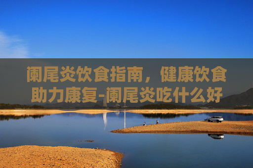 阑尾炎饮食指南，健康饮食助力康复-阑尾炎吃什么好得快
