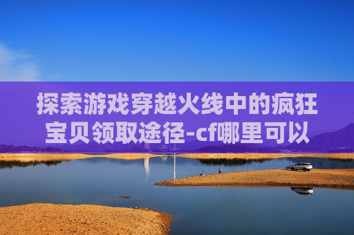 探索游戏穿越火线中的疯狂宝贝领取途径-cf哪里可以领疯狂宝贝礼包