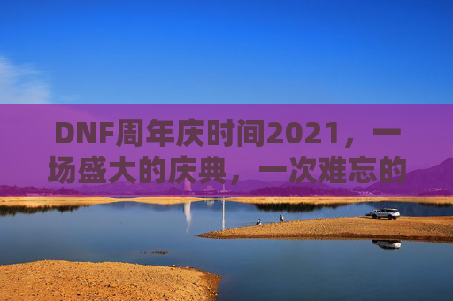 DNF周年庆时间2021，一场盛大的庆典，一次难忘的回忆-dnf周年庆时间