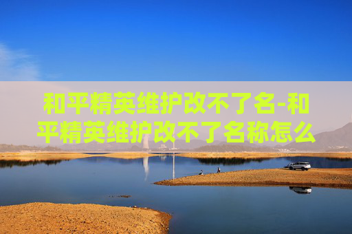 和平精英维护改不了名-和平精英维护改不了名称怎么办