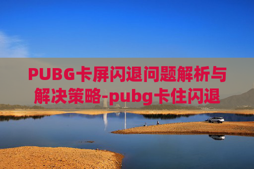 PUBG卡屏闪退问题解析与解决策略-pubg卡住闪退