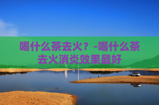 喝什么茶去火？-喝什么茶去火消炎效果最好