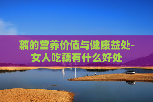 藕的营养价值与健康益处-女人吃藕有什么好处