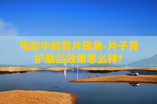 电影中的黄片现象-片子黄护肤品效果怎么样?