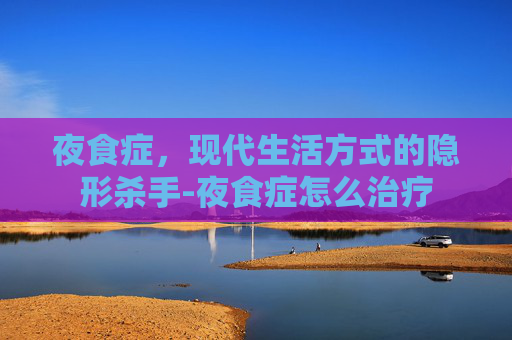 夜食症,现代生活方式的隐形杀手-夜食症怎么治疗 夜食症,现代生活方式的隐形杀手-夜食症怎么治疗