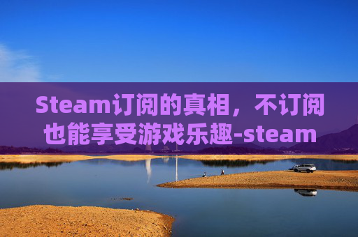 Steam订阅的真相，不订阅也能享受游戏乐趣-steam订阅不下载怎么办