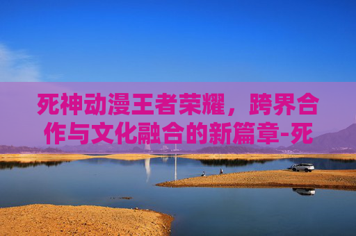 死神动漫王者荣耀，跨界合作与文化融合的新篇章-死神动漫王者荣耀免费观看