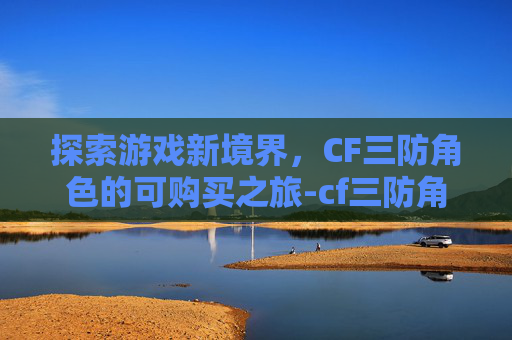 探索游戏新境界，CF三防角色的可购买之旅-cf三防角色有哪些2021