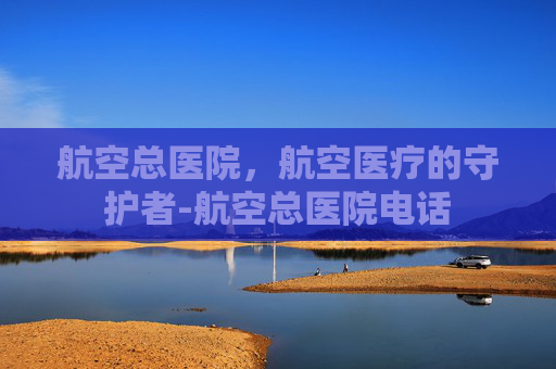航空总医院，航空医疗的守护者-航空总医院电话