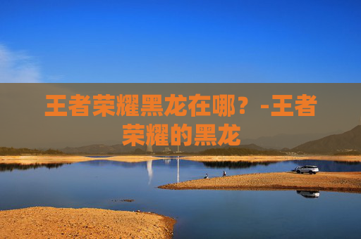 王者荣耀黑龙在哪?-王者荣耀的黑龙 王者荣耀黑龙在哪?-王者荣耀的黑龙